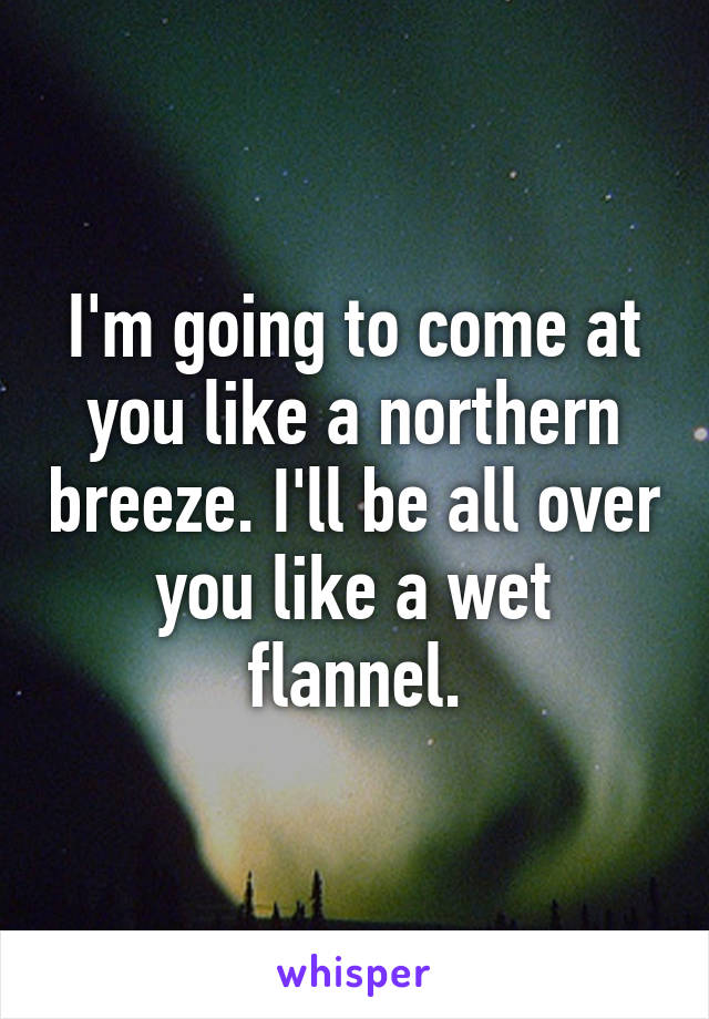 I'm going to come at you like a northern breeze. I'll be all over you like a wet flannel.