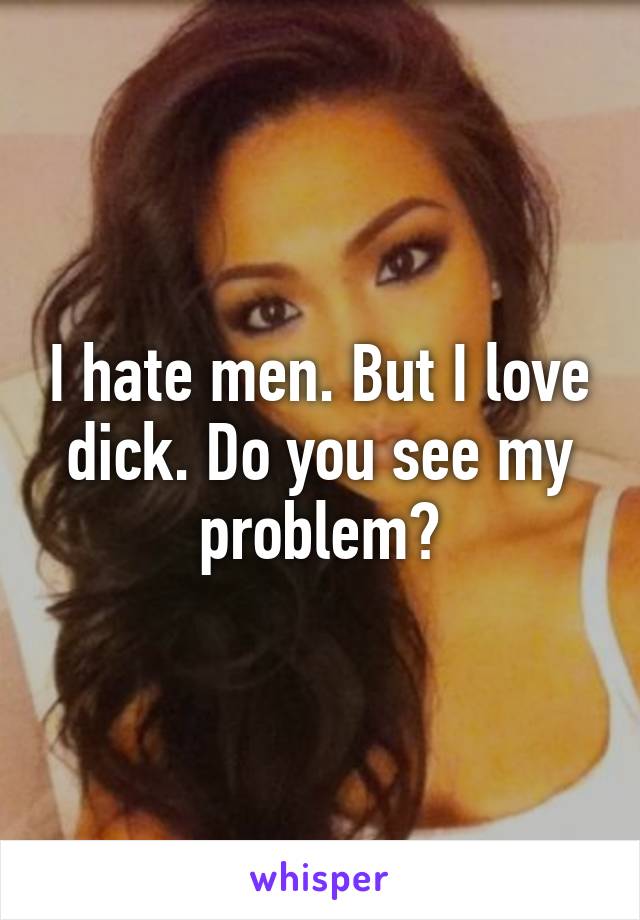 I hate men. But I love dick. Do you see my problem?