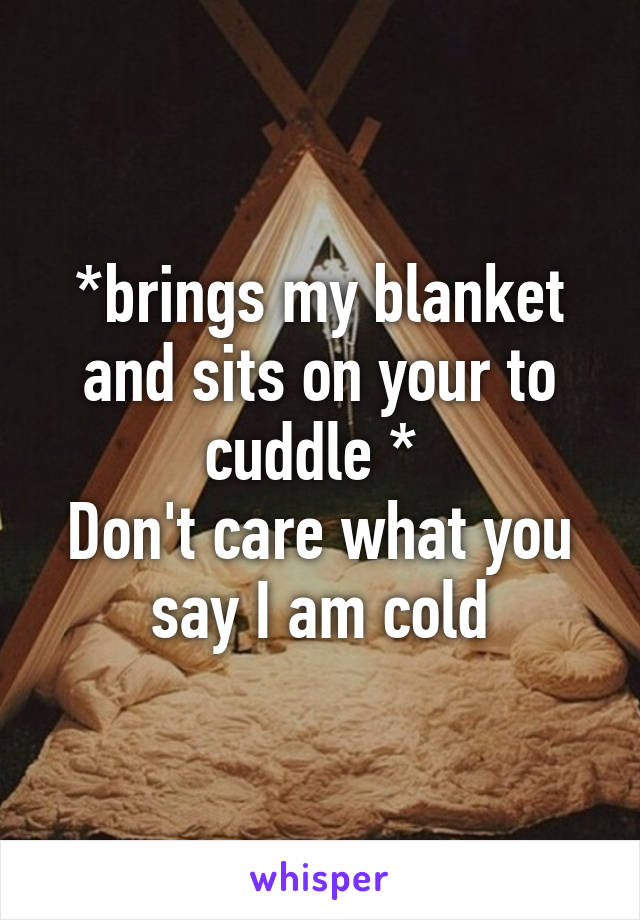 *brings my blanket and sits on your to cuddle * 
Don't care what you say I am cold