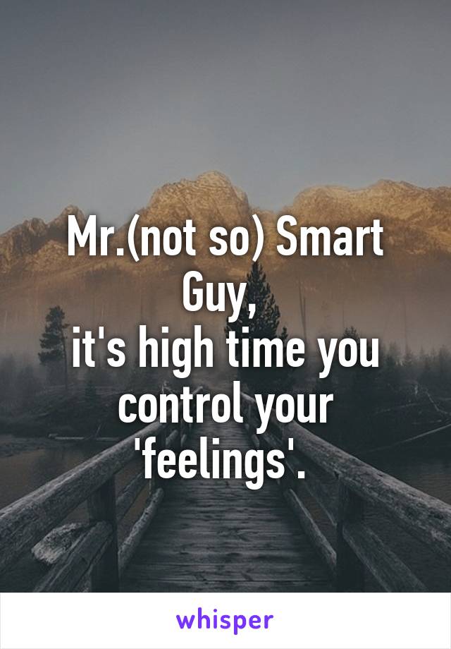 
Mr.(not so) Smart Guy, 
it's high time you control your 'feelings'. 