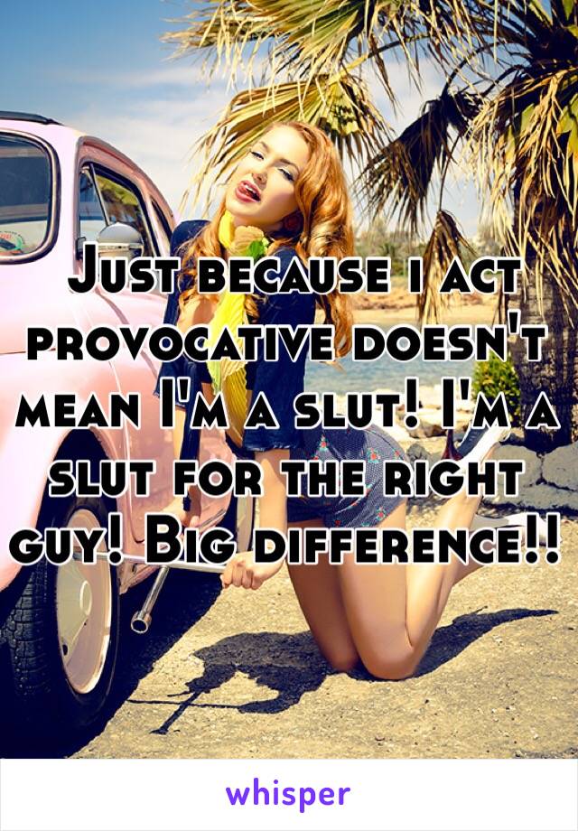  Just because i act provocative doesn't mean I'm a slut! I'm a slut for the right guy! Big difference!!