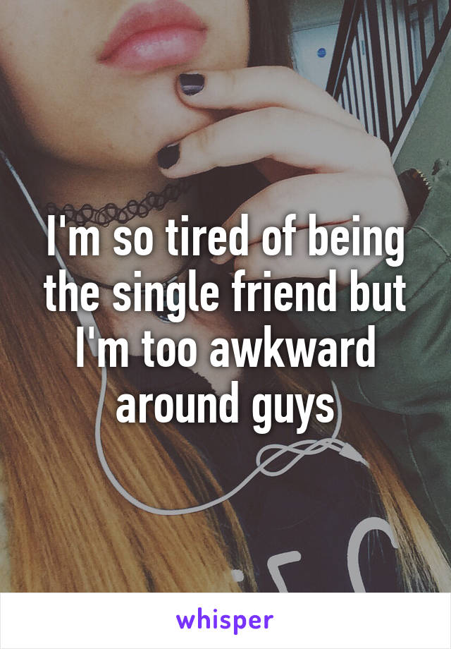 I'm so tired of being the single friend but I'm too awkward around guys