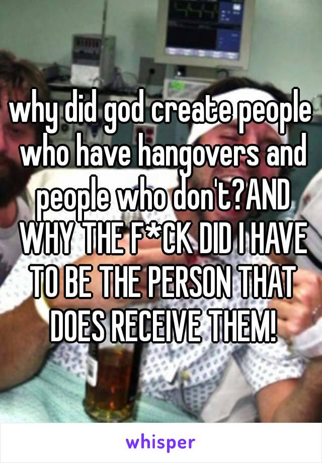 why did god create people who have hangovers and people who don't?AND WHY THE F*CK DID I HAVE TO BE THE PERSON THAT DOES RECEIVE THEM!