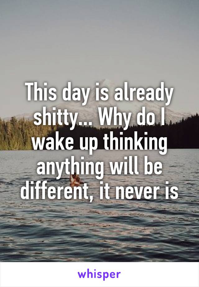 This day is already shitty... Why do I wake up thinking anything will be different, it never is