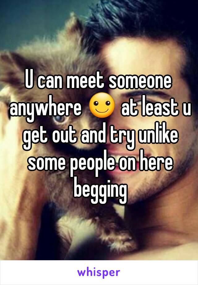 U can meet someone anywhere ☺ at least u get out and try unlike some people on here begging