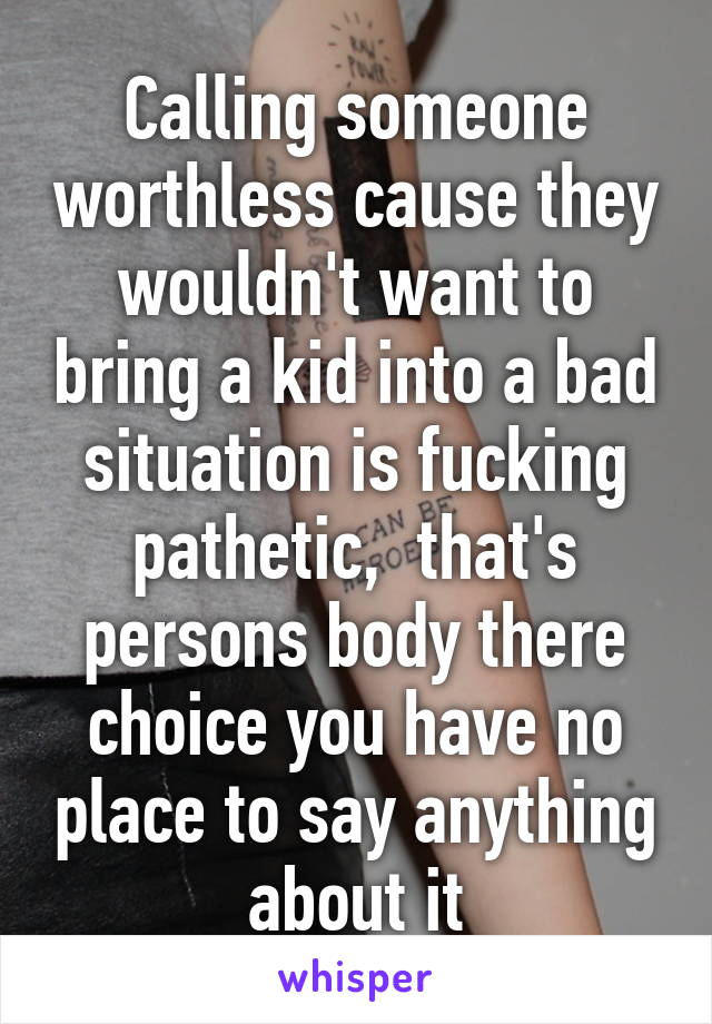 Calling someone worthless cause they wouldn't want to bring a kid into a bad situation is fucking pathetic,  that's persons body there choice you have no place to say anything about it