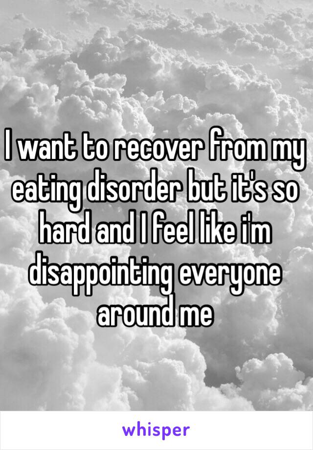 I want to recover from my eating disorder but it's so hard and I feel like i'm disappointing everyone around me