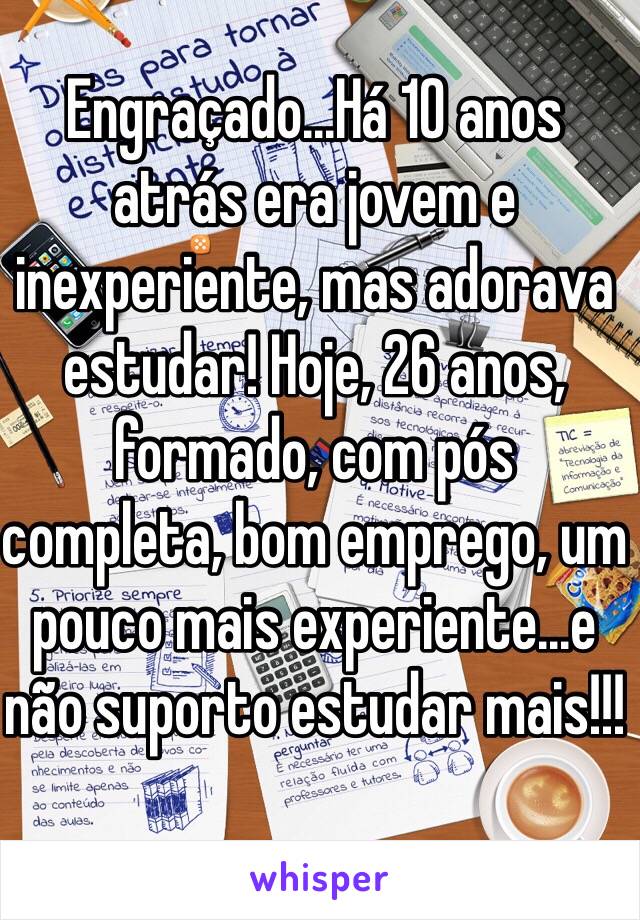 Engraçado...Há 10 anos atrás era jovem e inexperiente, mas adorava estudar! Hoje, 26 anos, formado, com pós completa, bom emprego, um pouco mais experiente...e não suporto estudar mais!!!