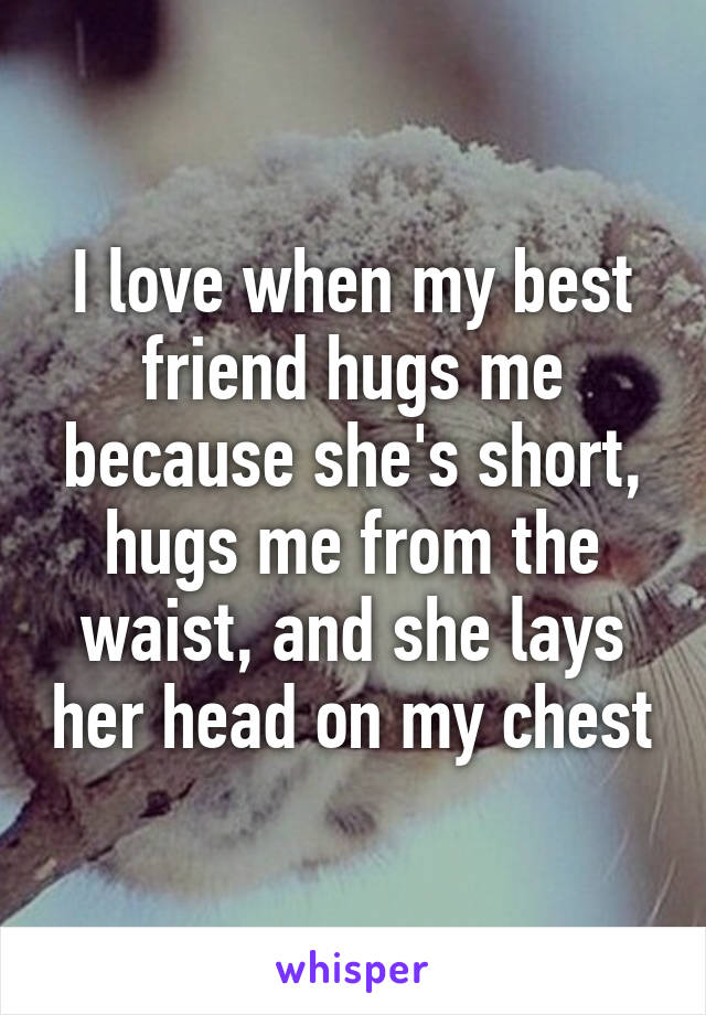 I love when my best friend hugs me because she's short, hugs me from the waist, and she lays her head on my chest