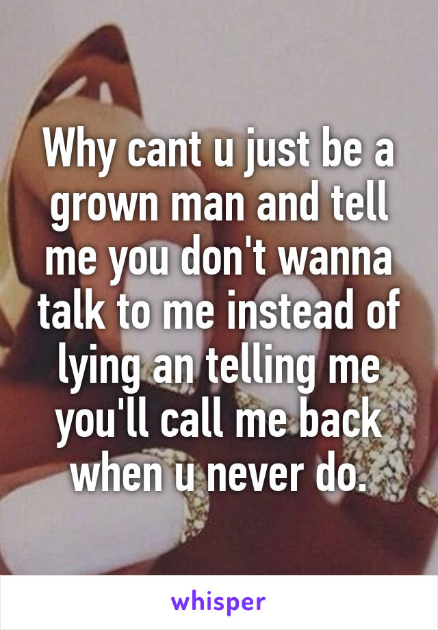 Why cant u just be a grown man and tell me you don't wanna talk to me instead of lying an telling me you'll call me back when u never do.