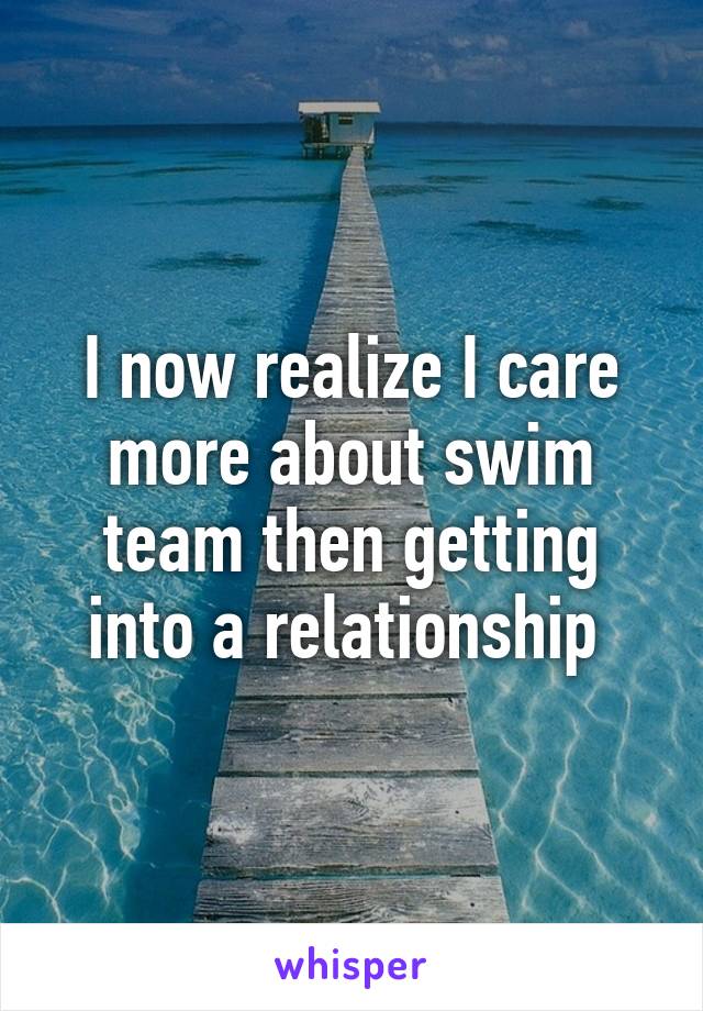 I now realize I care more about swim team then getting into a relationship 