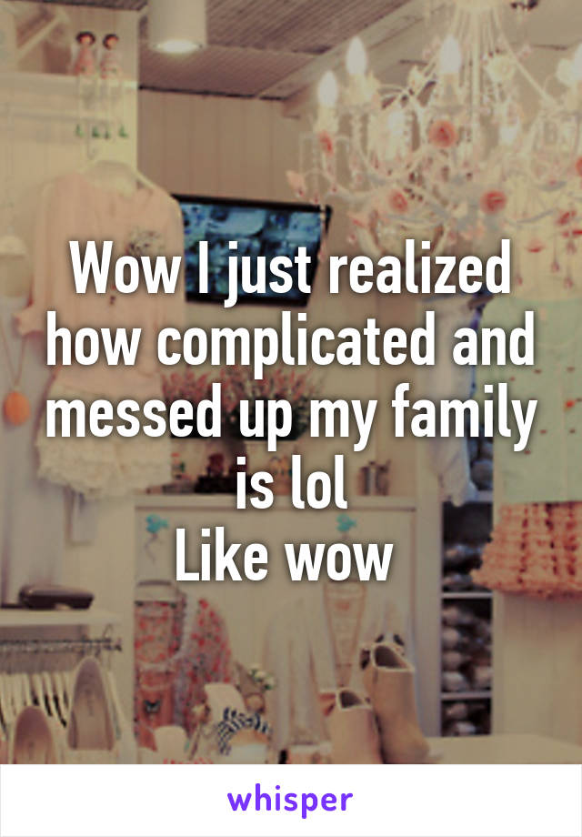 Wow I just realized how complicated and messed up my family is lol
Like wow 