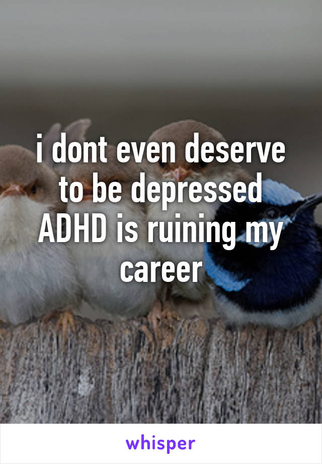 i dont even deserve to be depressed ADHD is ruining my career
