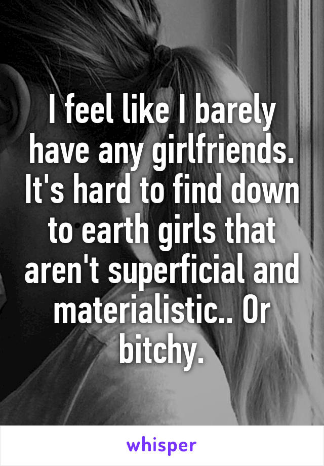 I feel like I barely have any girlfriends. It's hard to find down to earth girls that aren't superficial and materialistic.. Or bitchy.