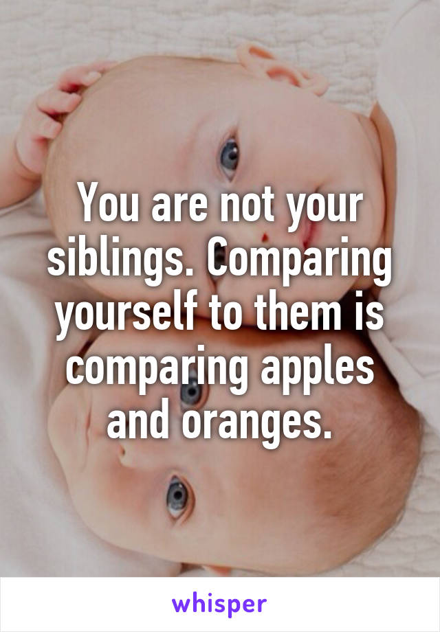 You are not your siblings. Comparing yourself to them is comparing apples and oranges.