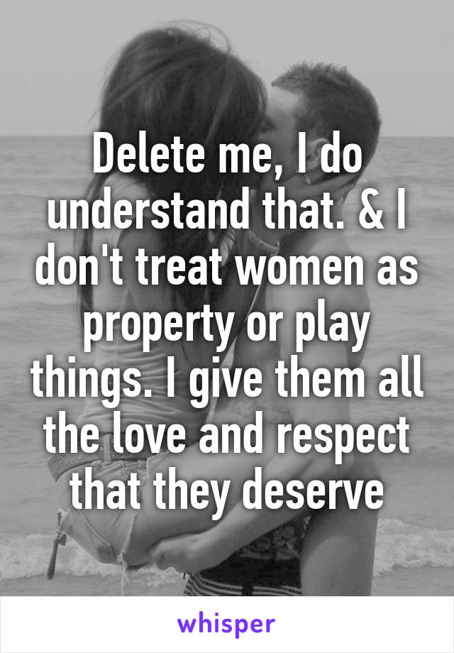 Delete me, I do understand that. & I don't treat women as property or play things. I give them all the love and respect that they deserve