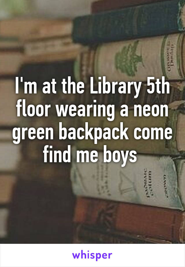 I'm at the Library 5th floor wearing a neon green backpack come find me boys 
