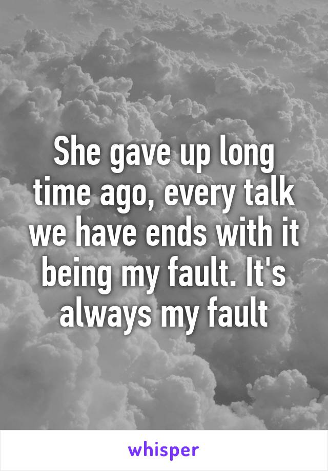 She gave up long time ago, every talk we have ends with it being my fault. It's always my fault