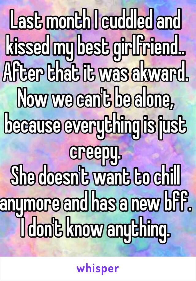 Last month I cuddled and kissed my best girlfriend..
After that it was akward.
Now we can't be alone,
because everything is just creepy.
She doesn't want to chill anymore and has a new bff.
I don't know anything.