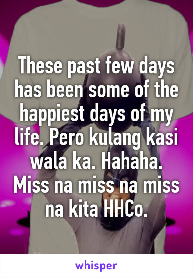 These past few days has been some of the happiest days of my life. Pero kulang kasi wala ka. Hahaha. Miss na miss na miss na kita HHCo.