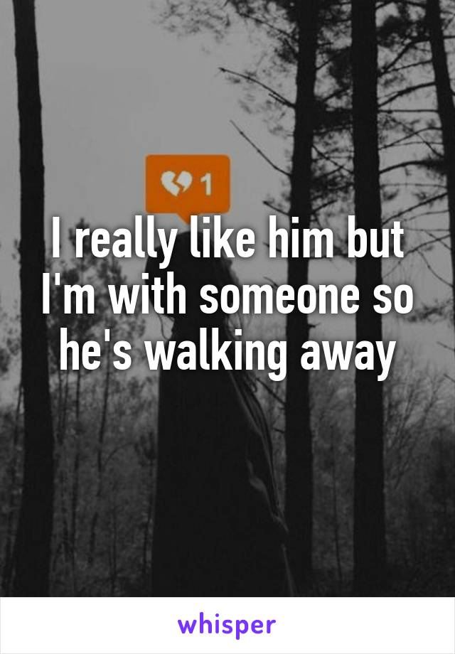 I really like him but I'm with someone so he's walking away
