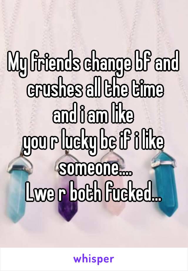 My friends change bf and crushes all the time
and i am like
you r lucky bc if i like someone....
Lwe r both fucked...