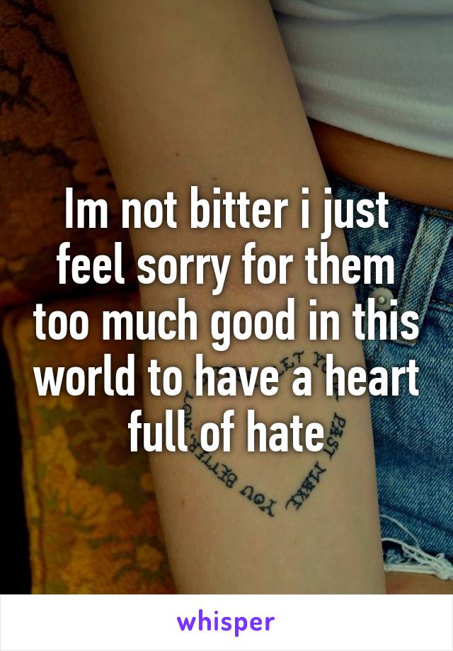 Im not bitter i just feel sorry for them too much good in this world to have a heart full of hate