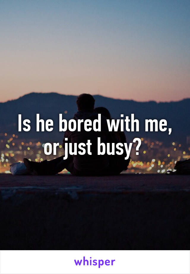 Is he bored with me, or just busy? 