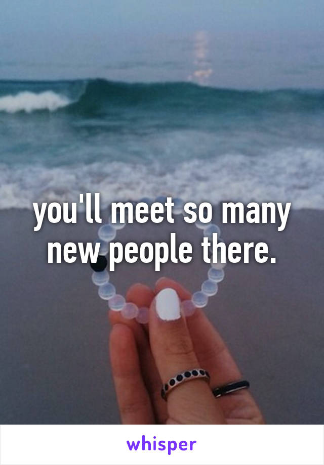 you'll meet so many new people there.