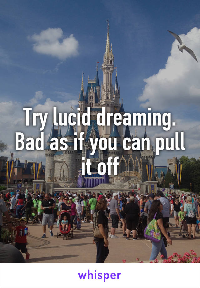 Try lucid dreaming. Bad as if you can pull it off