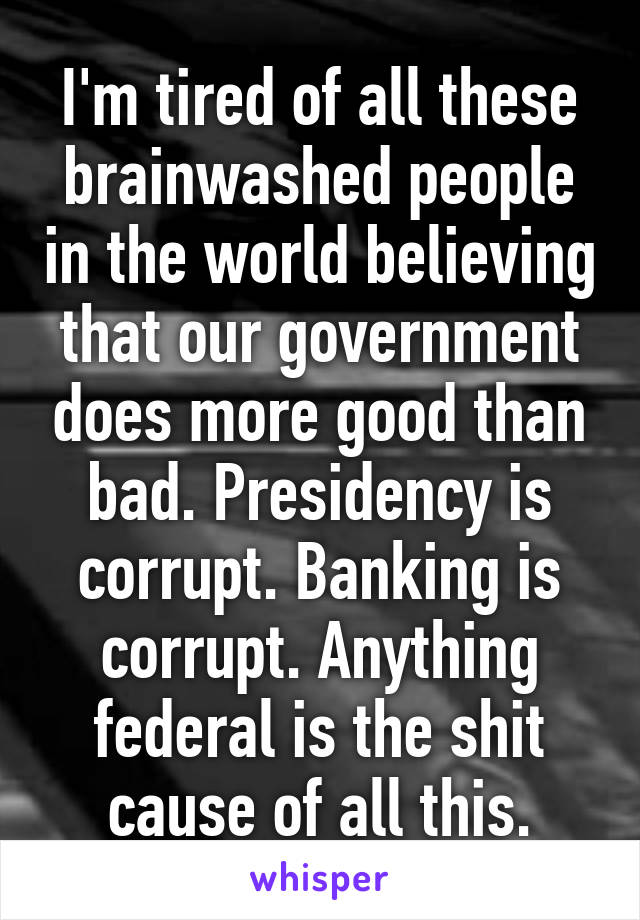 I'm tired of all these brainwashed people in the world believing that our government does more good than bad. Presidency is corrupt. Banking is corrupt. Anything federal is the shit cause of all this.