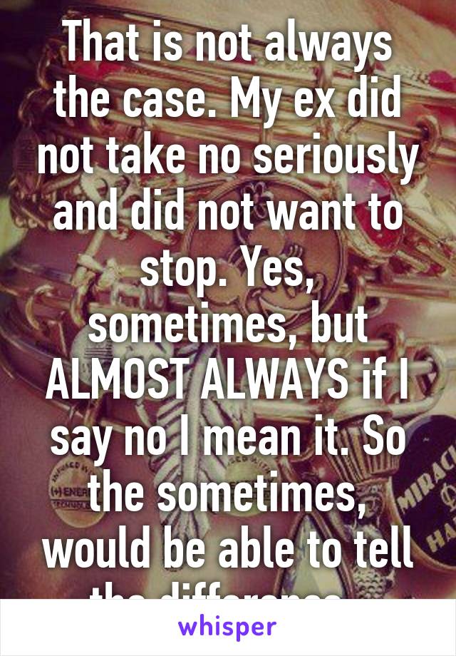 That is not always the case. My ex did not take no seriously and did not want to stop. Yes, sometimes, but ALMOST ALWAYS if I say no I mean it. So the sometimes, would be able to tell the difference. 