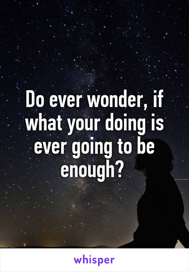 Do ever wonder, if what your doing is ever going to be enough? 