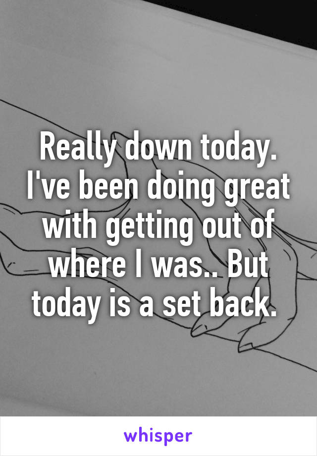 Really down today. I've been doing great with getting out of where I was.. But today is a set back. 