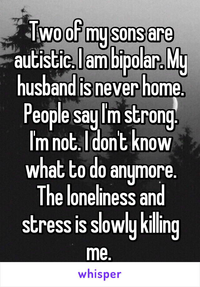 Two of my sons are autistic. I am bipolar. My husband is never home. People say I'm strong. I'm not. I don't know what to do anymore. The loneliness and stress is slowly killing me. 