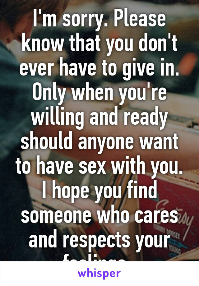 I'm sorry. Please know that you don't ever have to give in. Only when you're willing and ready should anyone want to have sex with you. I hope you find someone who cares and respects your feelings. 