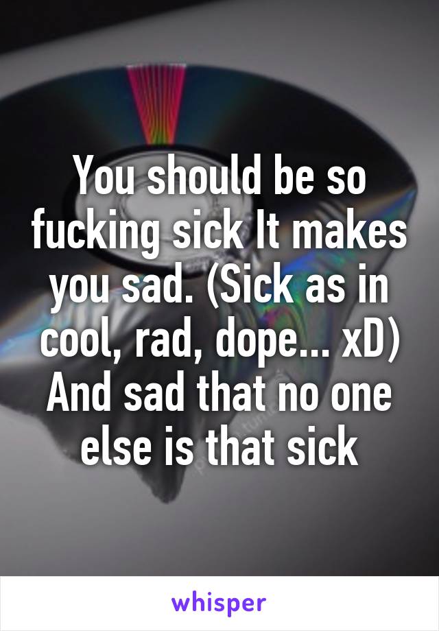 You should be so fucking sick It makes you sad. (Sick as in cool, rad, dope... xD)
And sad that no one else is that sick