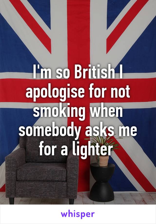 I'm so British I apologise for not smoking when somebody asks me for a lighter 