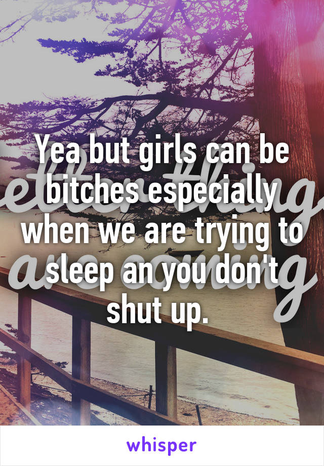 Yea but girls can be bitches especially when we are trying to sleep an you don't shut up. 