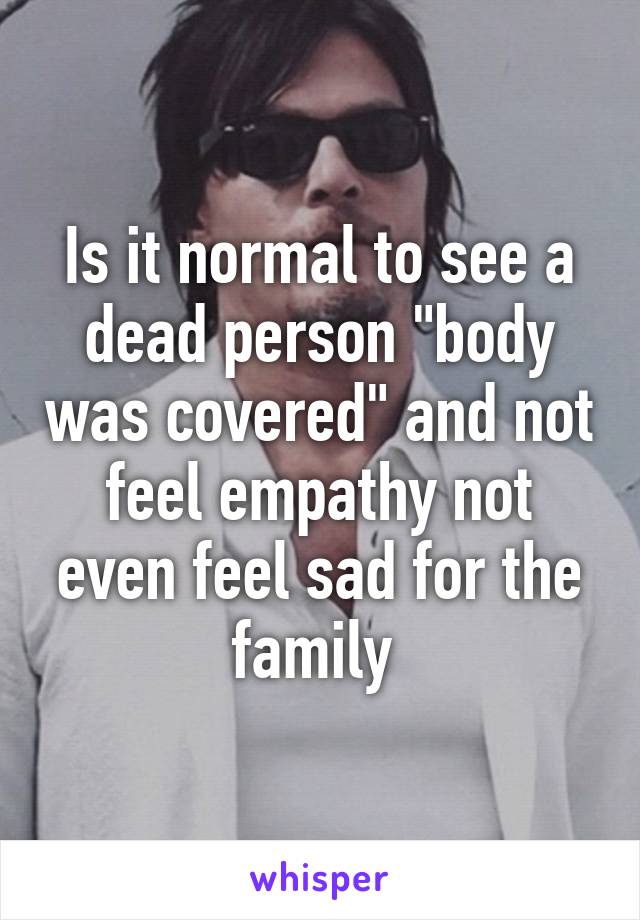 Is it normal to see a dead person "body was covered" and not feel empathy not even feel sad for the family 