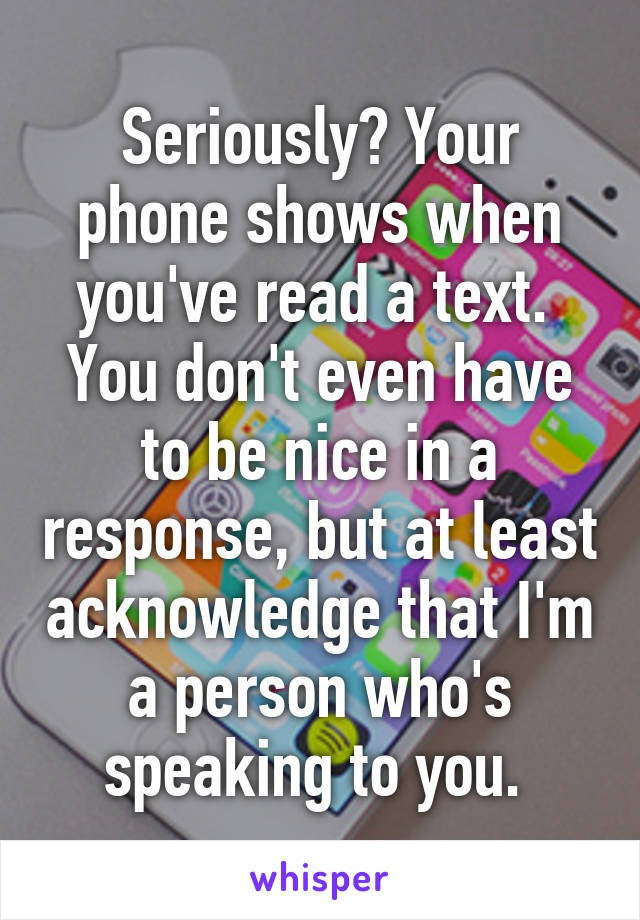 Seriously? Your phone shows when you've read a text.  You don't even have to be nice in a response, but at least acknowledge that I'm a person who's speaking to you. 