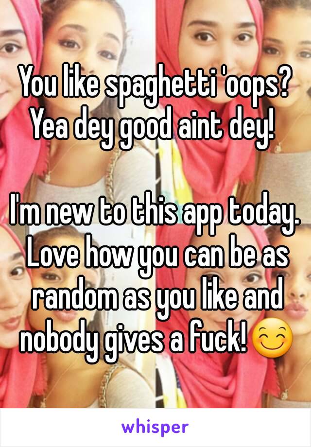 You like spaghetti 'oops? Yea dey good aint dey!  

I'm new to this app today. Love how you can be as random as you like and nobody gives a fuck!😊