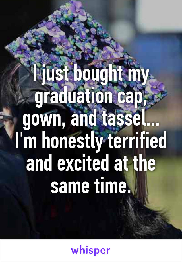 I just bought my graduation cap, gown, and tassel... I'm honestly terrified and excited at the same time.