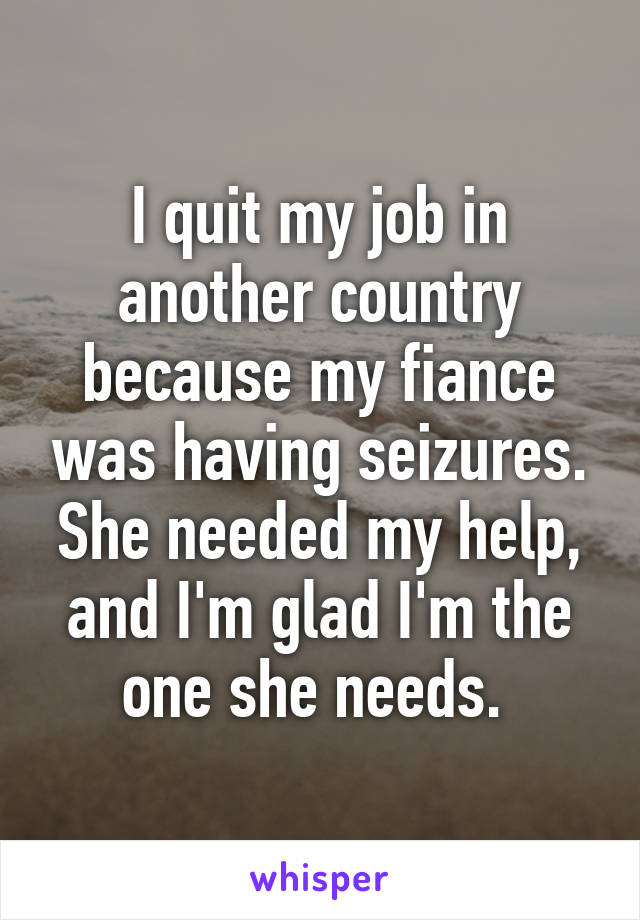 I quit my job in another country because my fiance was having seizures. She needed my help, and I'm glad I'm the one she needs. 