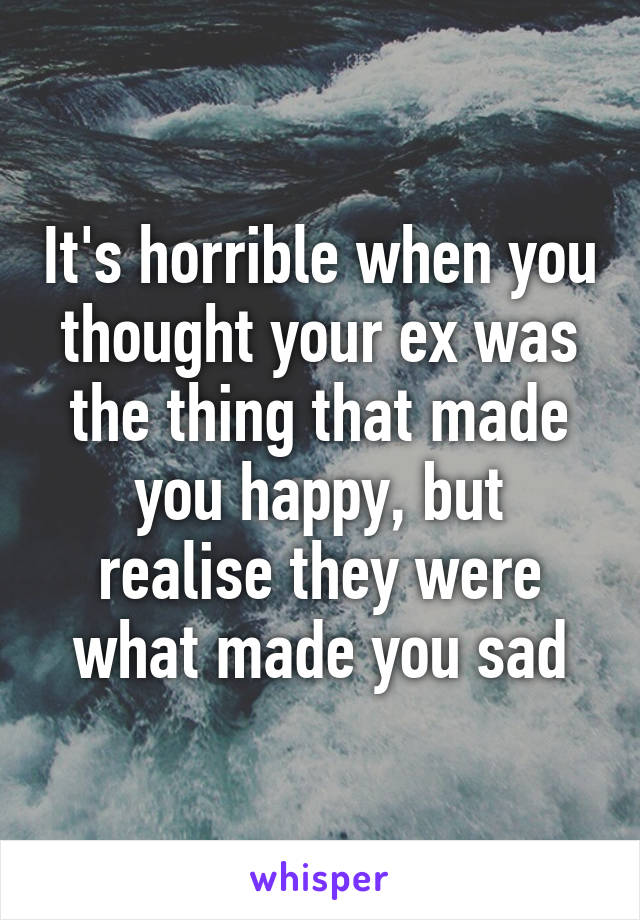 It's horrible when you thought your ex was the thing that made you happy, but realise they were what made you sad