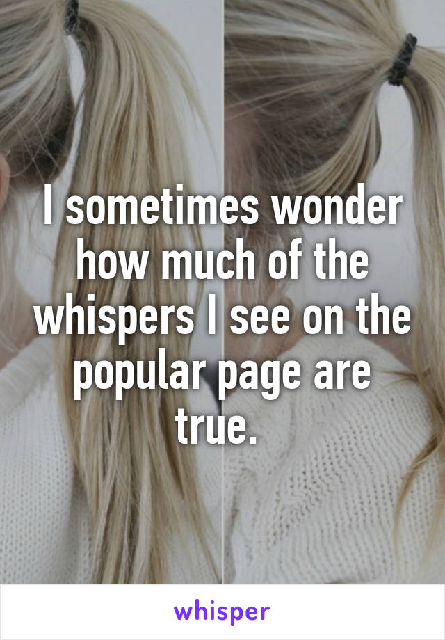 I sometimes wonder how much of the whispers I see on the popular page are true. 