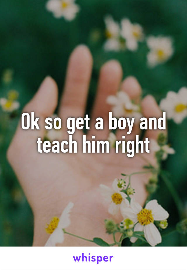 Ok so get a boy and teach him right