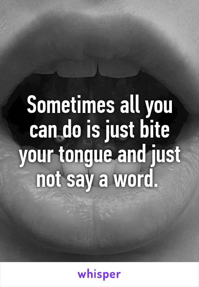 Sometimes all you can do is just bite your tongue and just not say a word. 