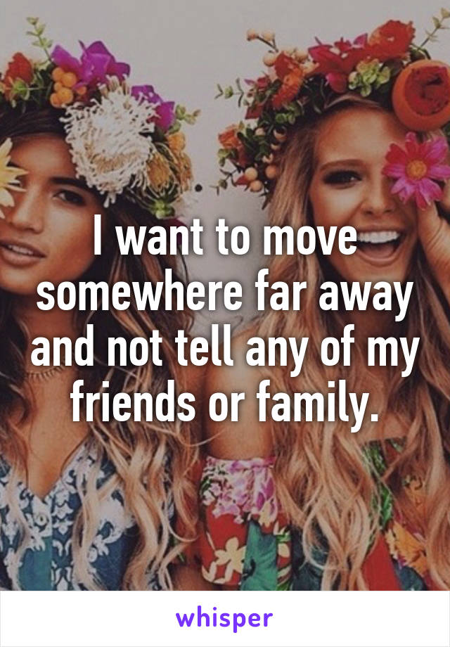 I want to move somewhere far away and not tell any of my friends or family.