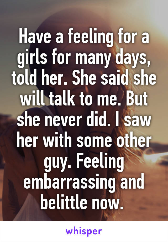 Have a feeling for a girls for many days, told her. She said she will talk to me. But she never did. I saw her with some other guy. Feeling embarrassing and belittle now. 